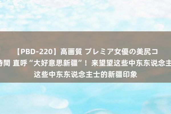 【PBD-220】高画質 プレミア女優の美尻コレクション8時間 直呼“大好意思新疆”！来望望这些中东东说念主士的新疆印象