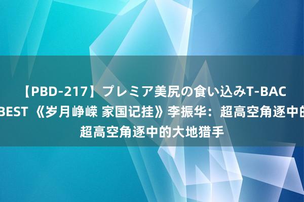 【PBD-217】プレミア美尻の食い込みT-BACK！8時間BEST 《岁月峥嵘 家国记挂》李振华：超高空角逐中的大地猎手