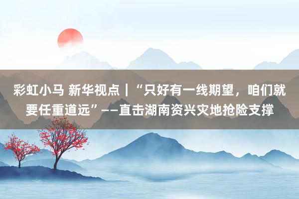 彩虹小马 新华视点｜“只好有一线期望，咱们就要任重道远”——直击湖南资兴灾地抢险支撑