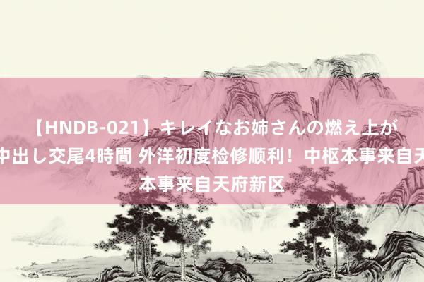 【HNDB-021】キレイなお姉さんの燃え上がる本物中出し交尾4時間 外洋初度检修顺利！中枢本事来自天府新区