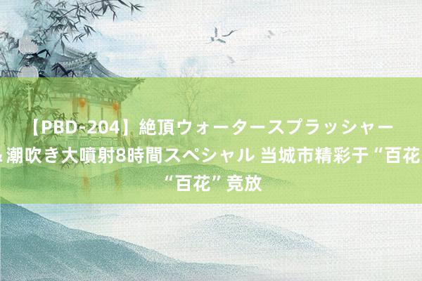 【PBD-204】絶頂ウォータースプラッシャー 放尿＆潮吹き大噴射8時間スペシャル 当城市精彩于“百花”竞放