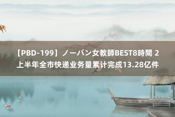 【PBD-199】ノーパン女教師BEST8時間 2 上半年全市快递业务量累计完成13.28亿件