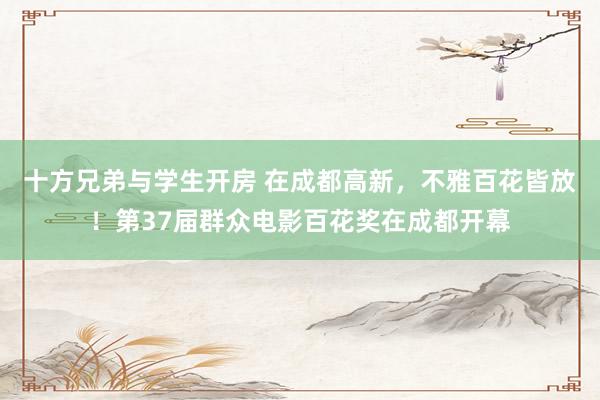 十方兄弟与学生开房 在成都高新，不雅百花皆放！第37届群众电影百花奖在成都开幕