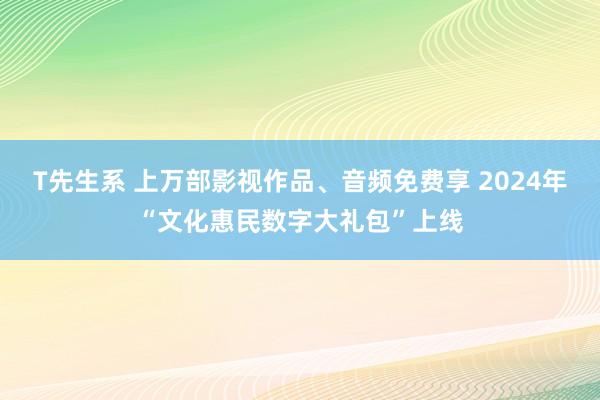 T先生系 上万部影视作品、音频免费享 2024年“文化惠民数字大礼包”上线