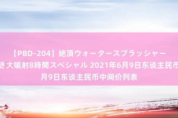 【PBD-204】絶頂ウォータースプラッシャー 放尿＆潮吹き大噴射8時間スペシャル 2021年6月9日东谈主民币中间价列表