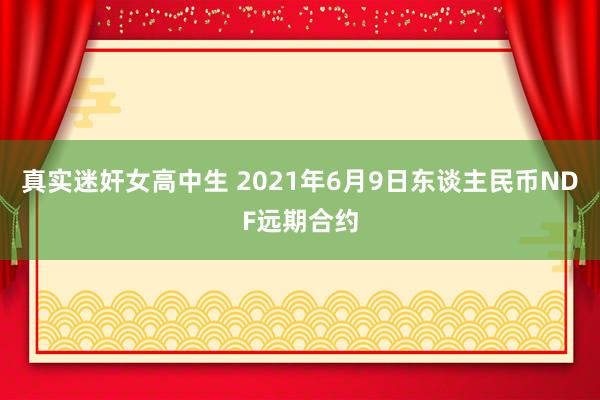 真实迷奸女高中生 2021年6月9日东谈主民币NDF远期合约