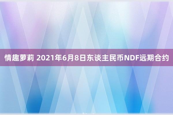 情趣萝莉 2021年6月8日东谈主民币NDF远期合约