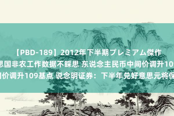 【PBD-189】2012年下半期プレミアム傑作選 中止贯穿贬值！好意思国非农工作数据不睬思 东说念主民币中间价调升109基点 说念明证券：下半年兑好意思元将保管6.4下方交游