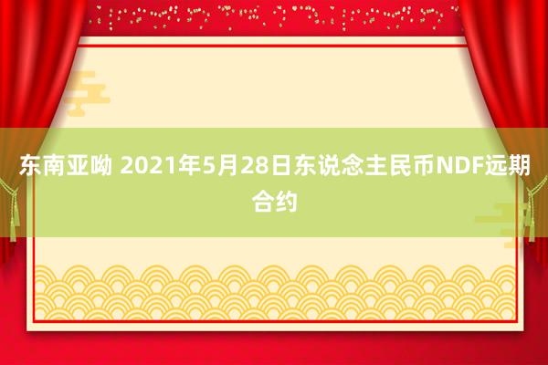 东南亚呦 2021年5月28日东说念主民币NDF远期合约