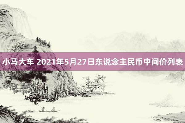 小马大车 2021年5月27日东说念主民币中间价列表