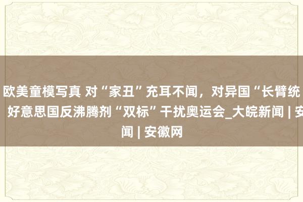 欧美童模写真 对“家丑”充耳不闻，对异国“长臂统辖”！好意思国反沸腾剂“双标”干扰奥运会_大皖新闻 | 安徽网