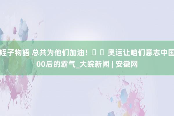 姪子物語 总共为他们加油！​​奥运让咱们意志中国00后的霸气_大皖新闻 | 安徽网