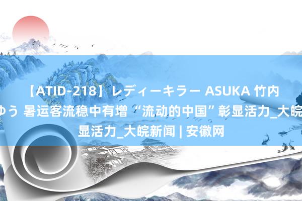 【ATID-218】レディーキラー ASUKA 竹内紗里奈 麻生ゆう 暑运客流稳中有增 “流动的中国”彰显活力_大皖新闻 | 安徽网