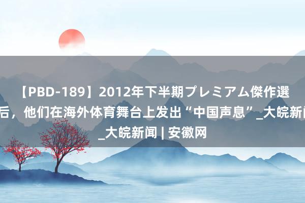 【PBD-189】2012年下半期プレミアム傑作選 离开赛场后，他们在海外体育舞台上发出“中国声息”_大皖新闻 | 安徽网