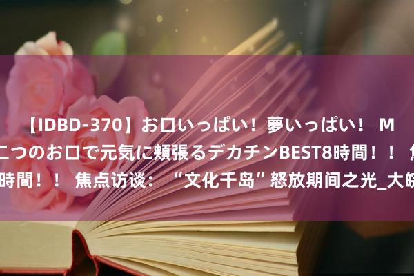 【IDBD-370】お口いっぱい！夢いっぱい！ MEGAマラ S級美女達が二つのお口で元気に頬張るデカチンBEST8時間！！ 焦点访谈： “文化千岛”怒放期间之光_大皖新闻 | 安徽网