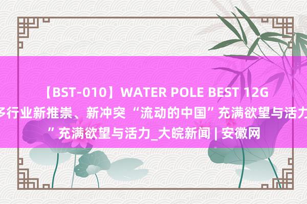 【BST-010】WATER POLE BEST 12GALs 8時間 各规模多行业新推崇、新冲突 “流动的中国”充满欲望与活力_大皖新闻 | 安徽网