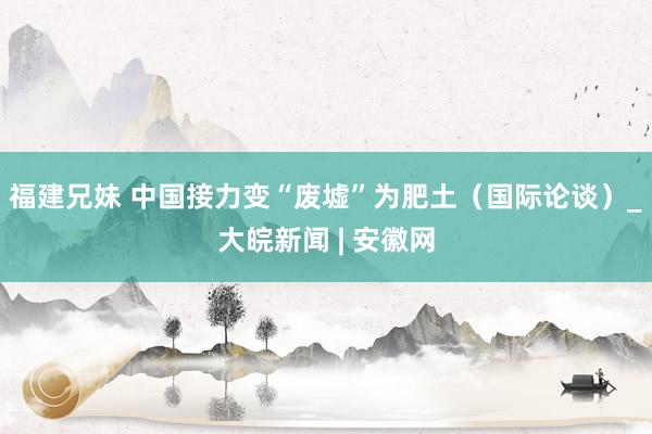 福建兄妹 中国接力变“废墟”为肥土（国际论谈）_大皖新闻 | 安徽网