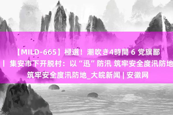 【MILD-665】極選！潮吹き4時間 6 党旗鄙人层一线高高动荡 丨 集安市下开脱村：以“迅”防汛 筑牢安全度汛防地_大皖新闻 | 安徽网