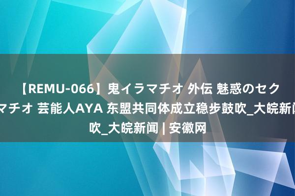 【REMU-066】鬼イラマチオ 外伝 魅惑のセクシーイラマチオ 芸能人AYA 东盟共同体成立稳步鼓吹_大皖新闻 | 安徽网