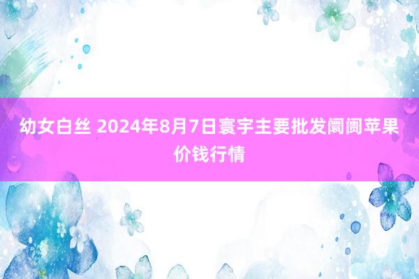 幼女白丝 2024年8月7日寰宇主要批发阛阓苹果价钱行情