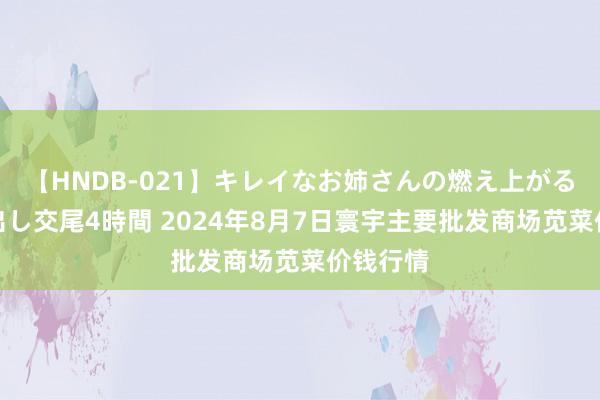 【HNDB-021】キレイなお姉さんの燃え上がる本物中出し交尾4時間 2024年8月7日寰宇主要批发商场苋菜价钱行情