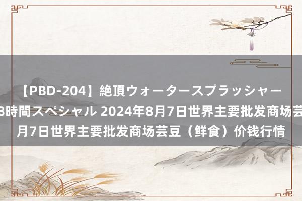 【PBD-204】絶頂ウォータースプラッシャー 放尿＆潮吹き大噴射8時間スペシャル 2024年8月7日世界主要批发商场芸豆（鲜食）价钱行情