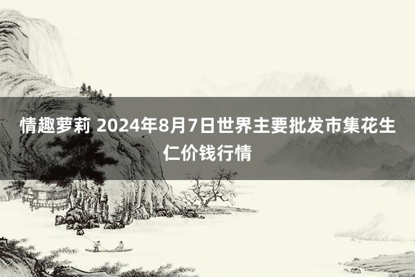 情趣萝莉 2024年8月7日世界主要批发市集花生仁价钱行情