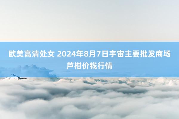 欧美高清处女 2024年8月7日宇宙主要批发商场芦柑价钱行情