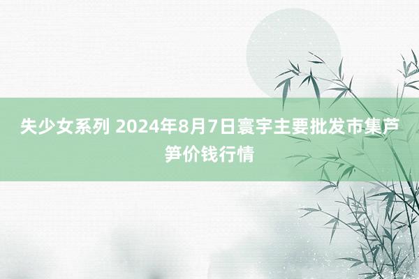 失少女系列 2024年8月7日寰宇主要批发市集芦笋价钱行情