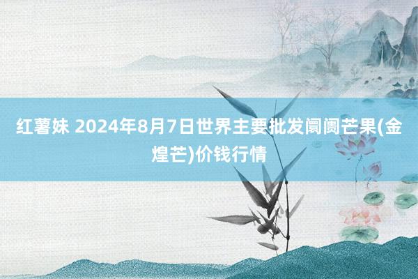 红薯妹 2024年8月7日世界主要批发阛阓芒果(金煌芒)价钱行情