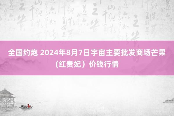 全国约炮 2024年8月7日宇宙主要批发商场芒果(红贵妃）价钱行情