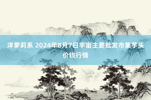 洋萝莉系 2024年8月7日宇宙主要批发市集芋头价钱行情