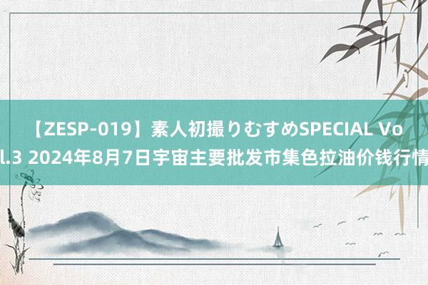 【ZESP-019】素人初撮りむすめSPECIAL Vol.3 2024年8月7日宇宙主要批发市集色拉油价钱行情