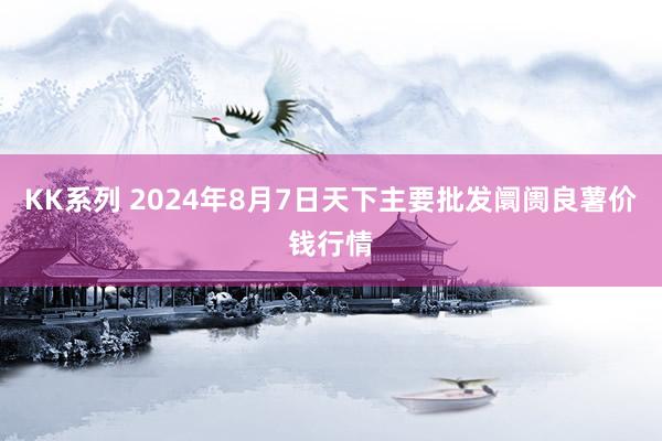 KK系列 2024年8月7日天下主要批发阛阓良薯价钱行情