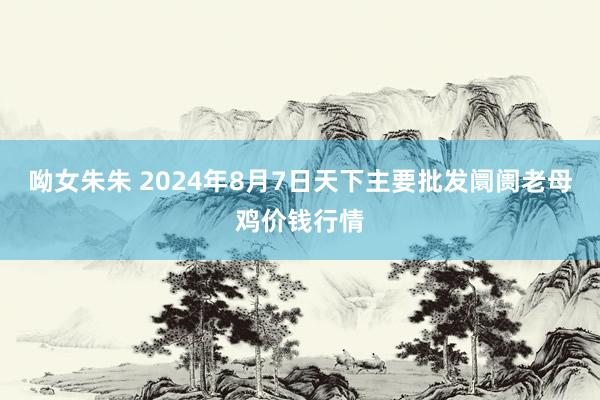 呦女朱朱 2024年8月7日天下主要批发阛阓老母鸡价钱行情