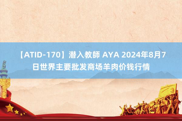 【ATID-170】潜入教師 AYA 2024年8月7日世界主要批发商场羊肉价钱行情