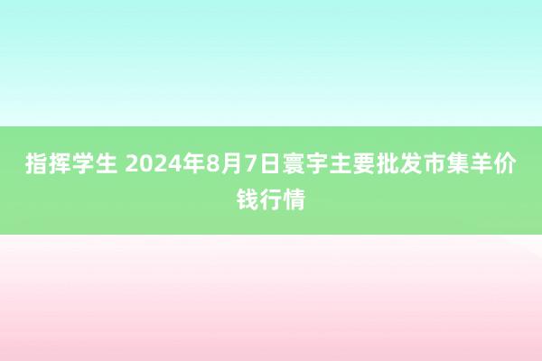 指挥学生 2024年8月7日寰宇主要批发市集羊价钱行情