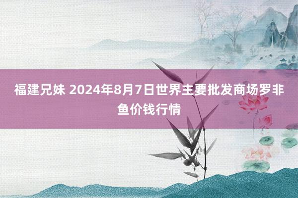 福建兄妹 2024年8月7日世界主要批发商场罗非鱼价钱行情