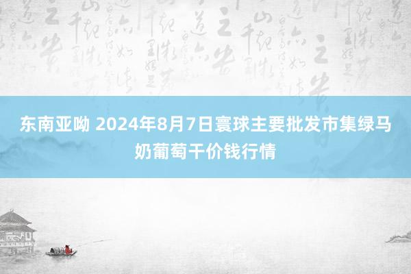 东南亚呦 2024年8月7日寰球主要批发市集绿马奶葡萄干价钱行情