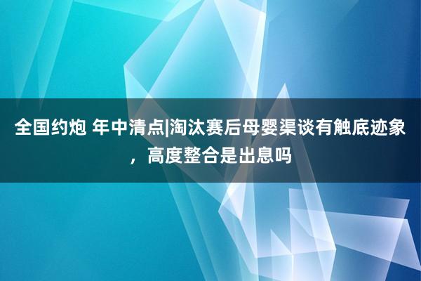 全国约炮 年中清点|淘汰赛后母婴渠谈有触底迹象，高度整合是出息吗