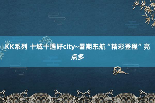 KK系列 十城十遇好city~暑期东航“精彩登程”亮点多