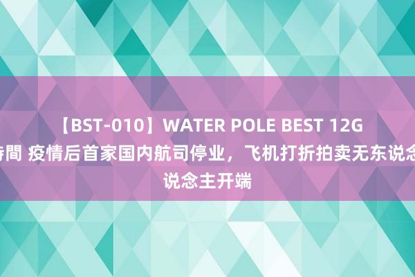 【BST-010】WATER POLE BEST 12GALs 8時間 疫情后首家国内航司停业，飞机打折拍卖无东说念主开端