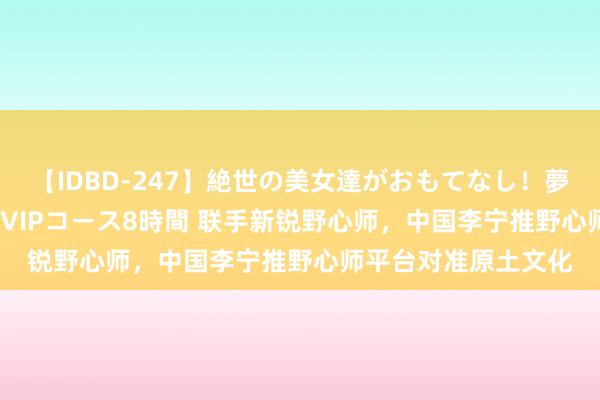 【IDBD-247】絶世の美女達がおもてなし！夢の桃源郷 IP風俗街 VIPコース8時間 联手新锐野心师，中国李宁推野心师平台对准原土文化