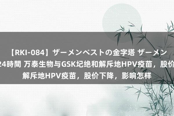 【RKI-084】ザーメンベストの金字塔 ザーメン大好き2000発 24時間 万泰生物与GSK圮绝和解斥地HPV疫苗，股价下降，影响怎样