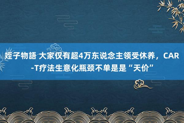 姪子物語 大家仅有超4万东说念主领受休养，CAR-T疗法生意化瓶颈不单是是“天价”