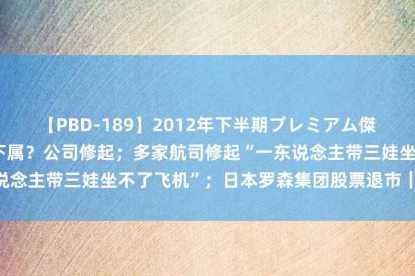 【PBD-189】2012年下半期プレミアム傑作選 华润置地高管殴打下属？公司修起；多家航司修起“一东说念主带三娃坐不了飞机”；日本罗森集团股票退市｜大公司动态