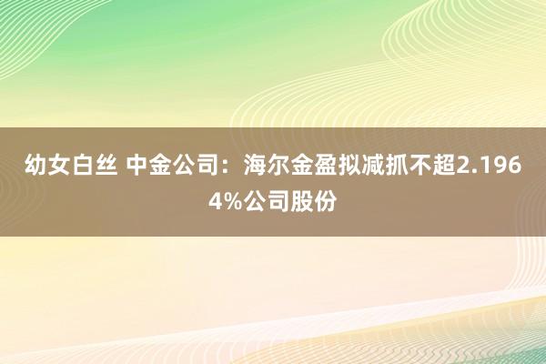 幼女白丝 中金公司：海尔金盈拟减抓不超2.1964%公司股份