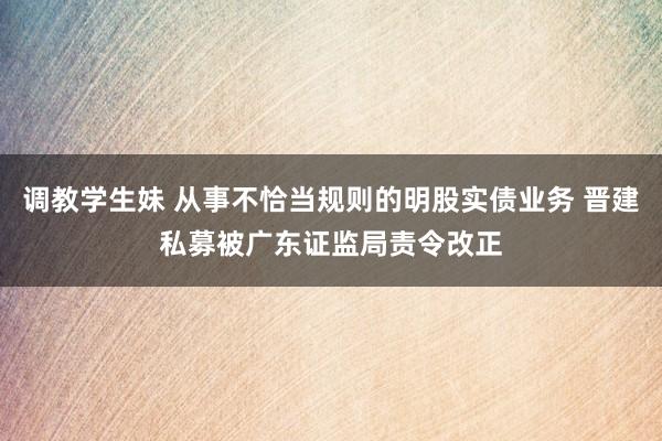 调教学生妹 从事不恰当规则的明股实债业务 晋建私募被广东证监局责令改正