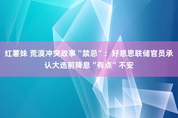 红薯妹 荒漠冲突政事“禁忌”：好意思联储官员承认大选前降息“有点”不安