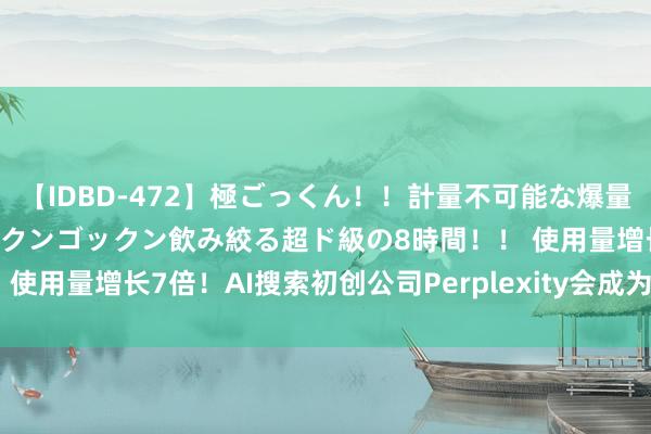 【IDBD-472】極ごっくん！！計量不可能な爆量ザーメンをS級女優がゴックンゴックン飲み絞る超ド級の8時間！！ 使用量增长7倍！AI搜索初创公司Perplexity会成为谷歌强敌吗？